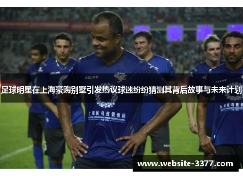 足球明星在上海豪购别墅引发热议球迷纷纷猜测其背后故事与未来计划